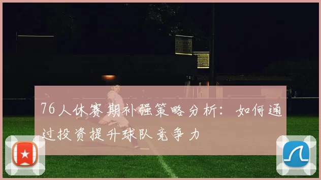 76人休赛期补强策略分析：如何通过投资提升球队竞争力