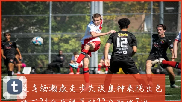 菜鸟杨瀚森走步失误康神表现出色砍下24分乐福贡献22分助攻7次